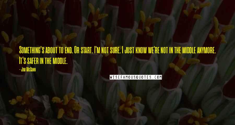 Jim McCann Quotes: Something's about to end. Or start. I'm not sure. I just know we're not in the middle anymore. It's safer in the middle.
