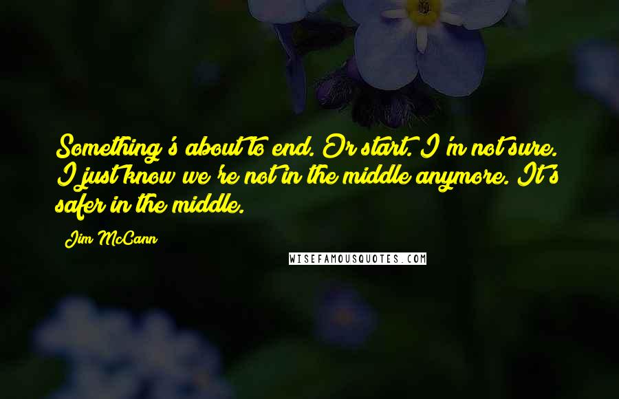 Jim McCann Quotes: Something's about to end. Or start. I'm not sure. I just know we're not in the middle anymore. It's safer in the middle.