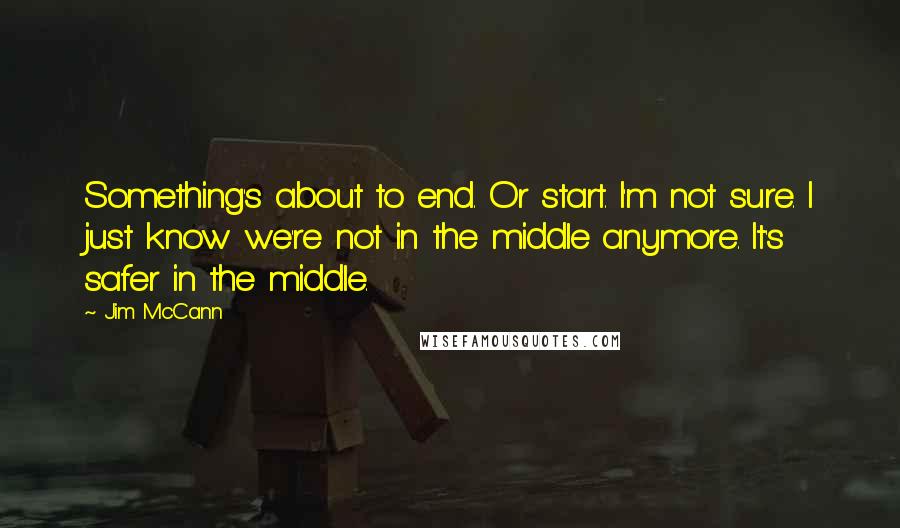 Jim McCann Quotes: Something's about to end. Or start. I'm not sure. I just know we're not in the middle anymore. It's safer in the middle.