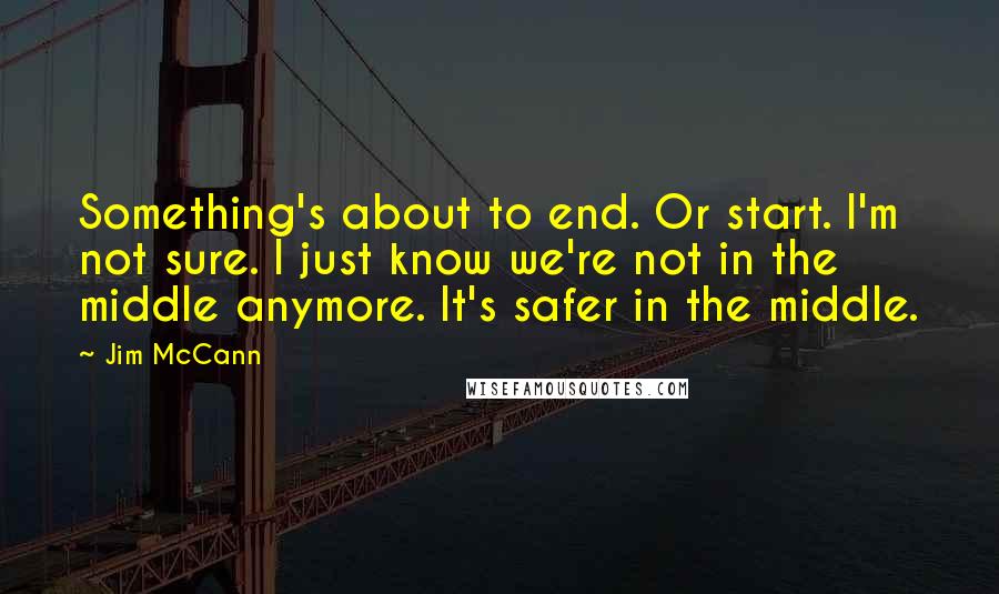 Jim McCann Quotes: Something's about to end. Or start. I'm not sure. I just know we're not in the middle anymore. It's safer in the middle.