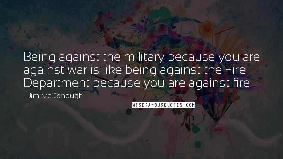 Jim McDonough Quotes: Being against the military because you are against war is like being against the Fire Department because you are against fire.