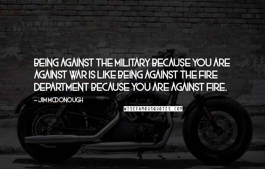Jim McDonough Quotes: Being against the military because you are against war is like being against the Fire Department because you are against fire.