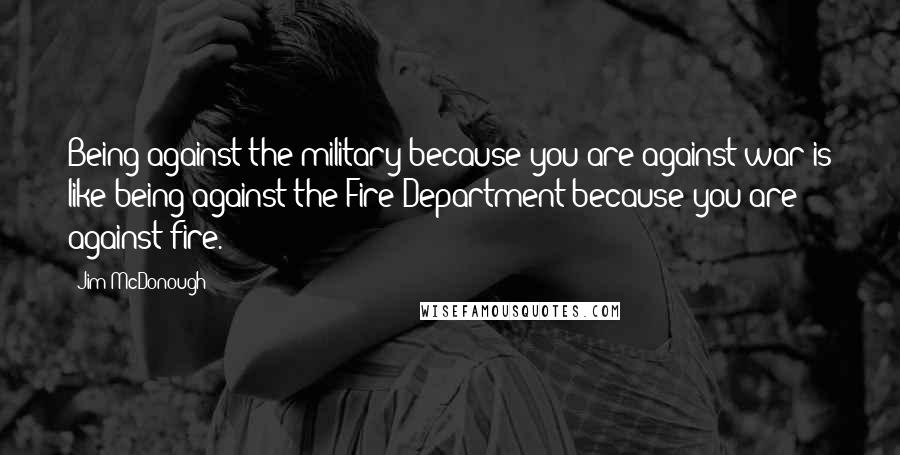 Jim McDonough Quotes: Being against the military because you are against war is like being against the Fire Department because you are against fire.