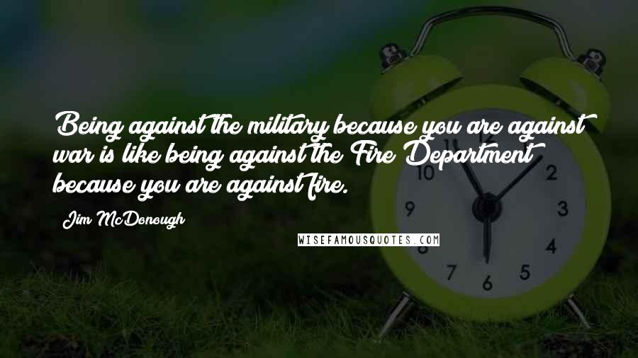 Jim McDonough Quotes: Being against the military because you are against war is like being against the Fire Department because you are against fire.