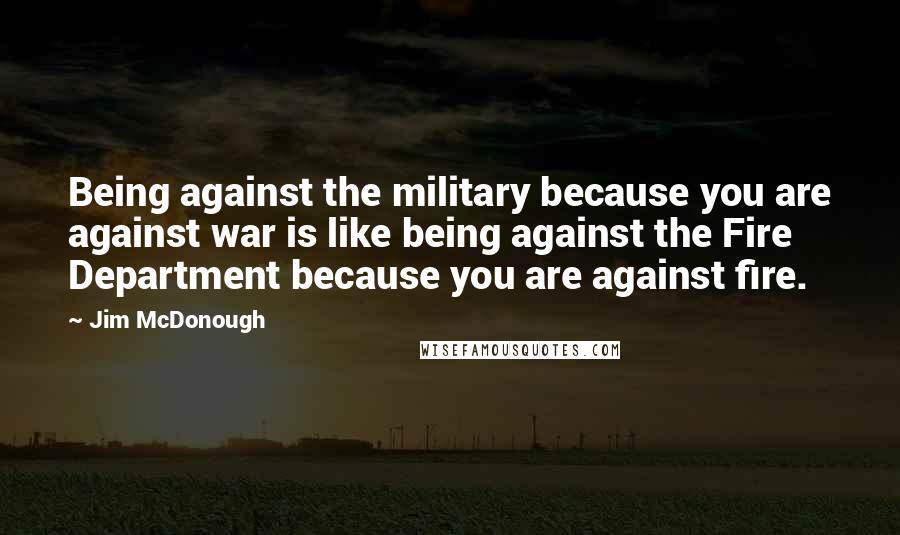 Jim McDonough Quotes: Being against the military because you are against war is like being against the Fire Department because you are against fire.