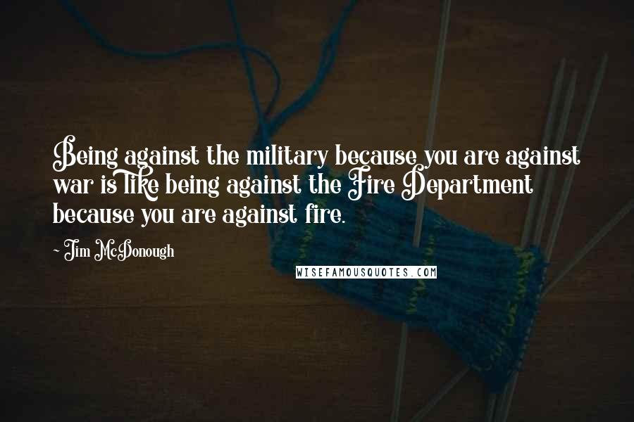 Jim McDonough Quotes: Being against the military because you are against war is like being against the Fire Department because you are against fire.