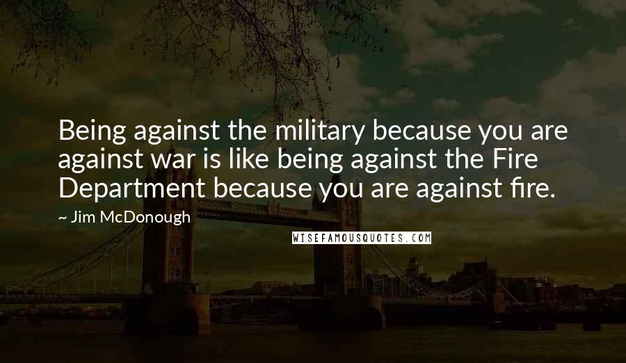 Jim McDonough Quotes: Being against the military because you are against war is like being against the Fire Department because you are against fire.
