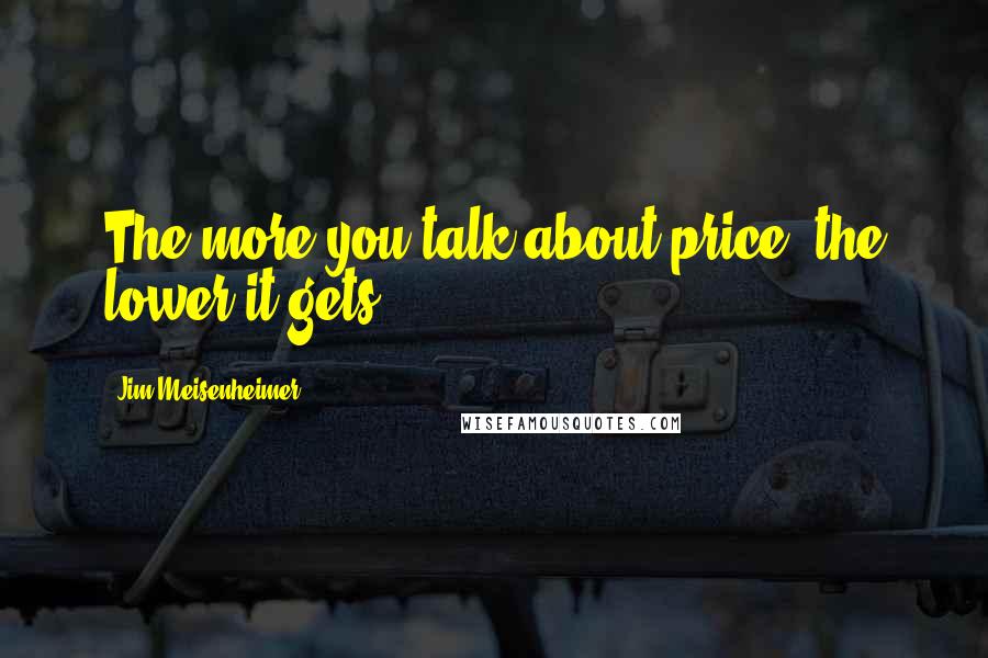 Jim Meisenheimer Quotes: The more you talk about price, the lower it gets.