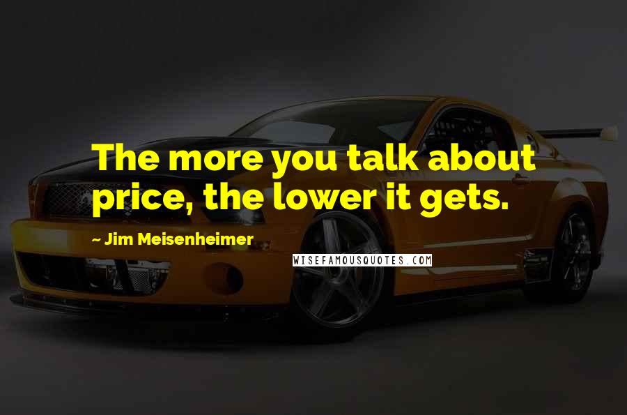 Jim Meisenheimer Quotes: The more you talk about price, the lower it gets.