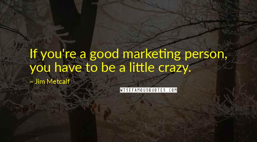 Jim Metcalf Quotes: If you're a good marketing person, you have to be a little crazy.