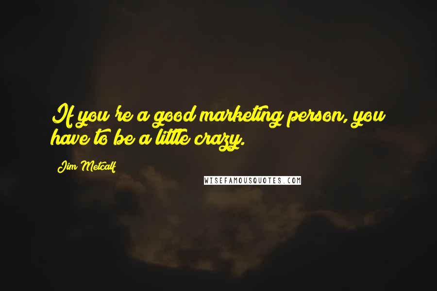 Jim Metcalf Quotes: If you're a good marketing person, you have to be a little crazy.