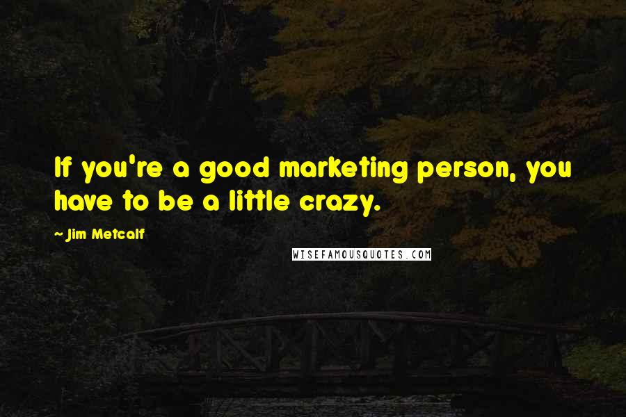 Jim Metcalf Quotes: If you're a good marketing person, you have to be a little crazy.