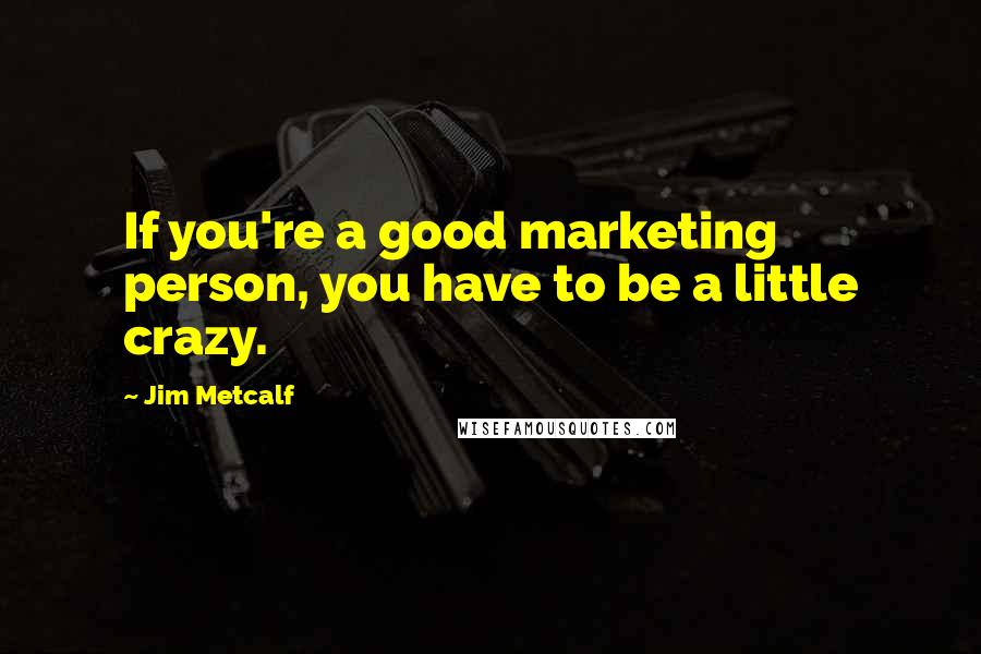 Jim Metcalf Quotes: If you're a good marketing person, you have to be a little crazy.