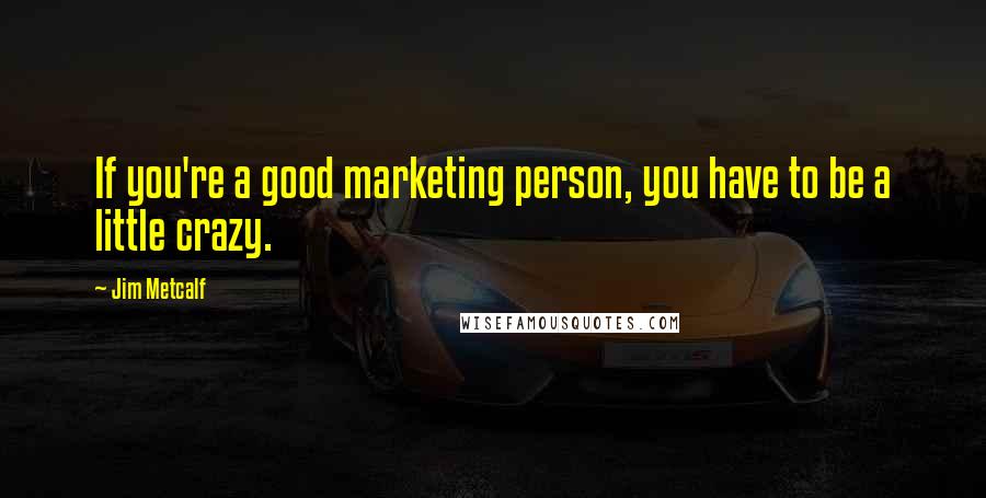 Jim Metcalf Quotes: If you're a good marketing person, you have to be a little crazy.