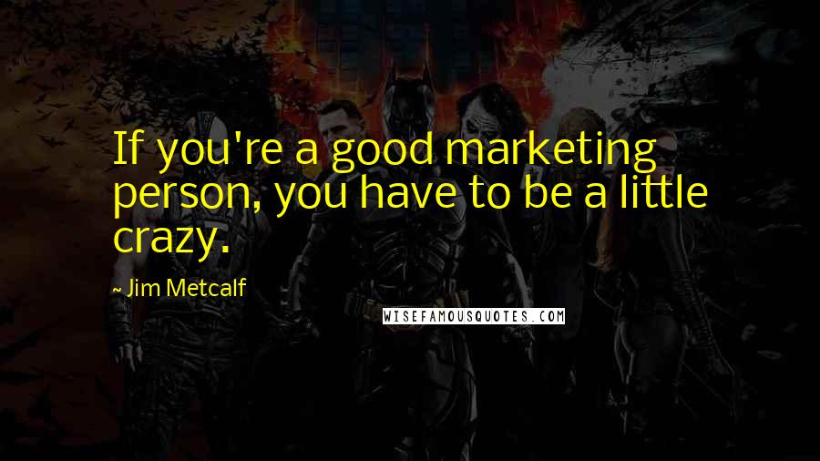 Jim Metcalf Quotes: If you're a good marketing person, you have to be a little crazy.