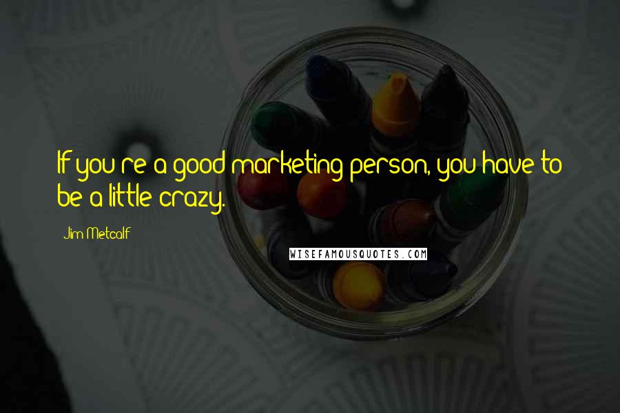 Jim Metcalf Quotes: If you're a good marketing person, you have to be a little crazy.