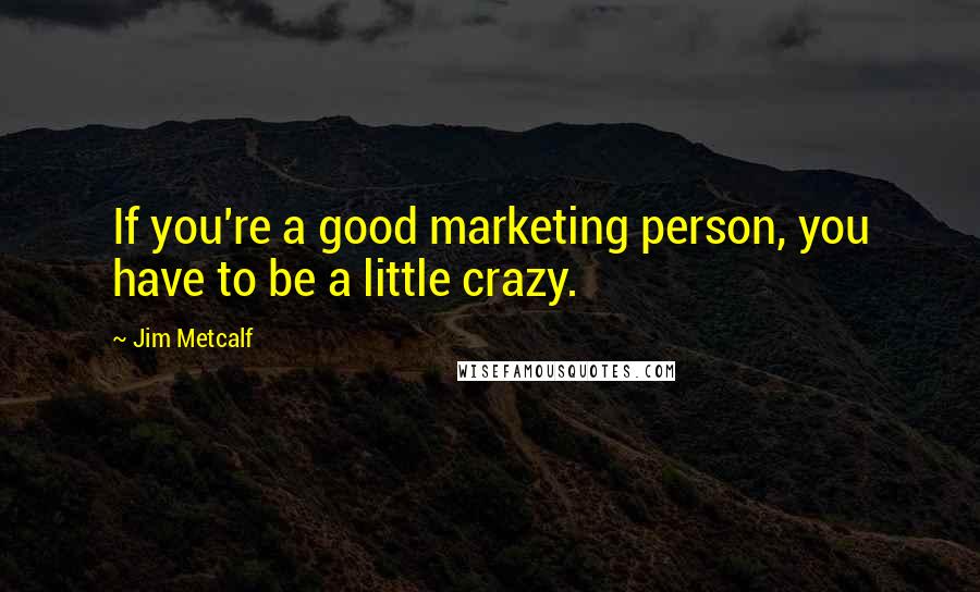 Jim Metcalf Quotes: If you're a good marketing person, you have to be a little crazy.