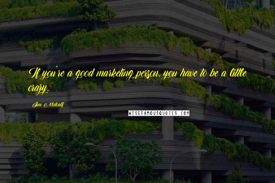 Jim Metcalf Quotes: If you're a good marketing person, you have to be a little crazy.