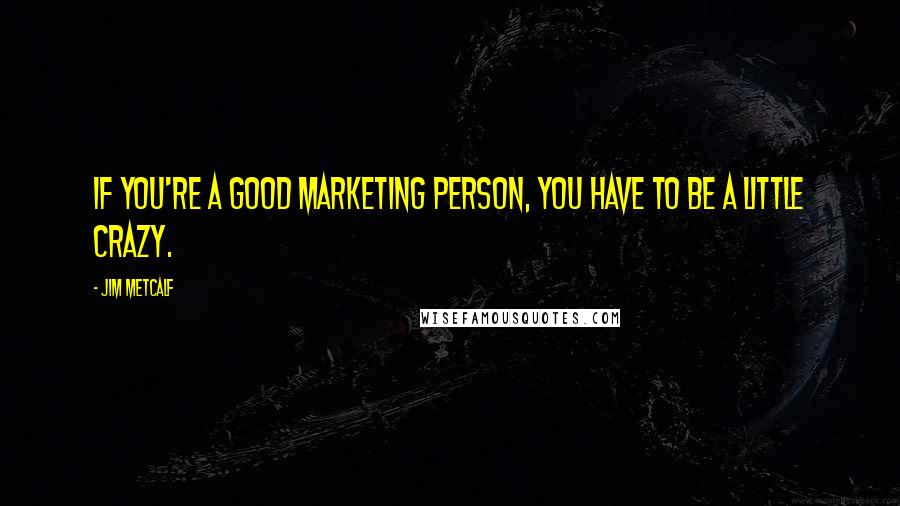 Jim Metcalf Quotes: If you're a good marketing person, you have to be a little crazy.