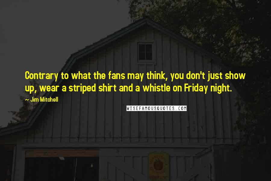 Jim Mitchell Quotes: Contrary to what the fans may think, you don't just show up, wear a striped shirt and a whistle on Friday night.