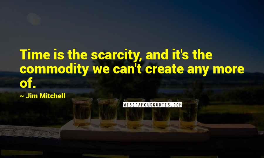Jim Mitchell Quotes: Time is the scarcity, and it's the commodity we can't create any more of.