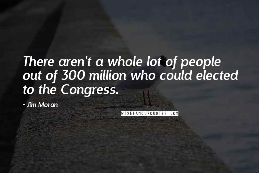 Jim Moran Quotes: There aren't a whole lot of people out of 300 million who could elected to the Congress.