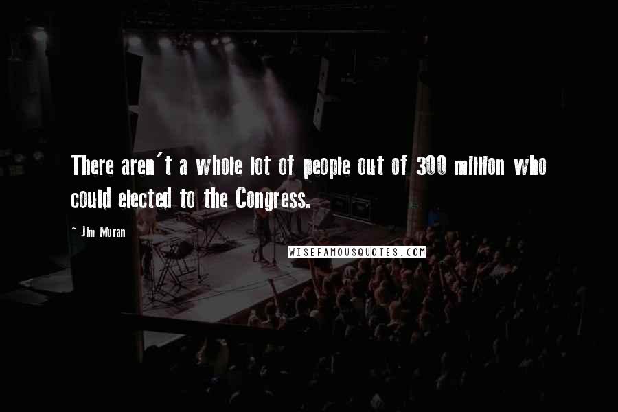 Jim Moran Quotes: There aren't a whole lot of people out of 300 million who could elected to the Congress.