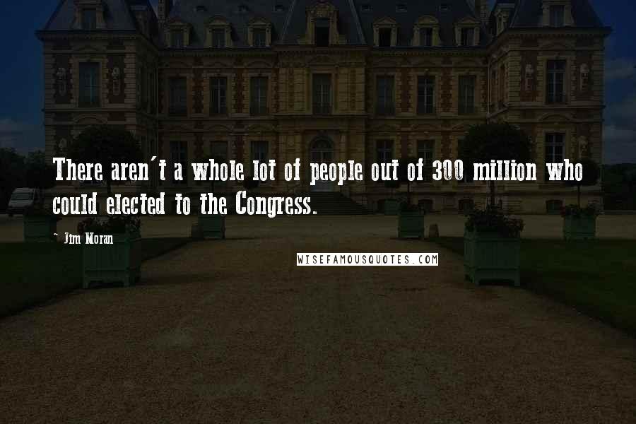 Jim Moran Quotes: There aren't a whole lot of people out of 300 million who could elected to the Congress.