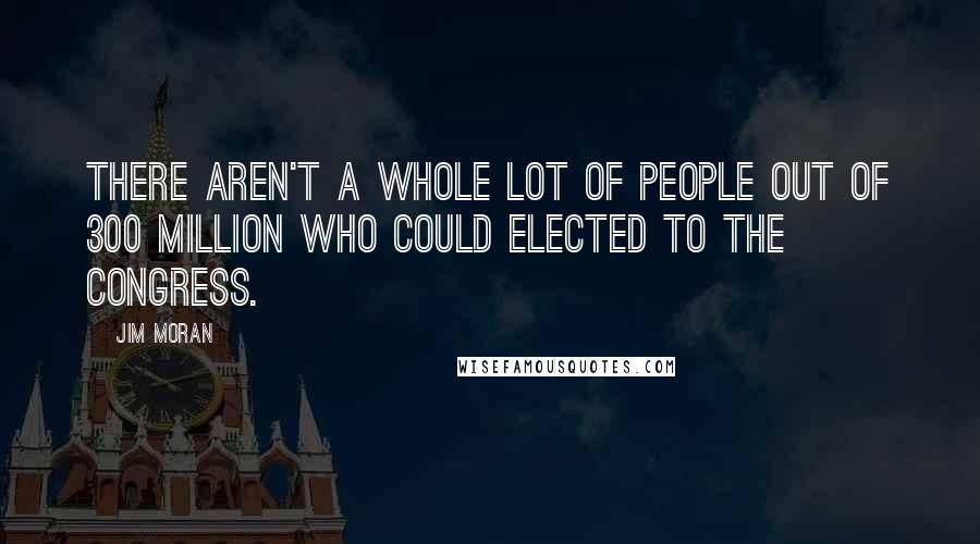 Jim Moran Quotes: There aren't a whole lot of people out of 300 million who could elected to the Congress.