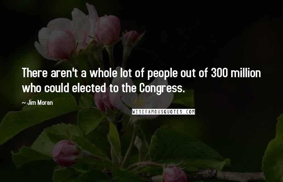 Jim Moran Quotes: There aren't a whole lot of people out of 300 million who could elected to the Congress.