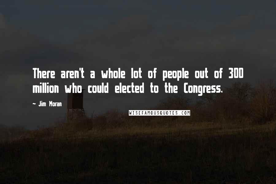 Jim Moran Quotes: There aren't a whole lot of people out of 300 million who could elected to the Congress.