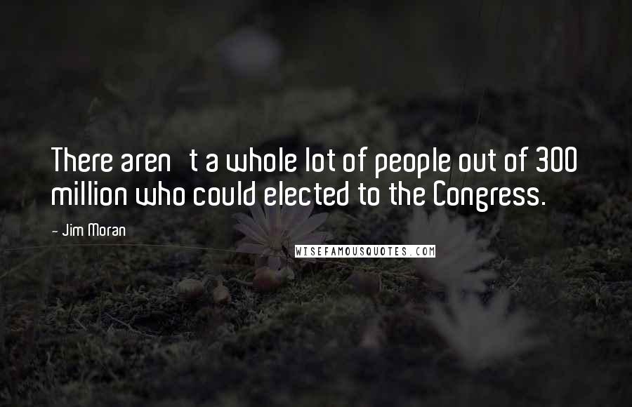 Jim Moran Quotes: There aren't a whole lot of people out of 300 million who could elected to the Congress.