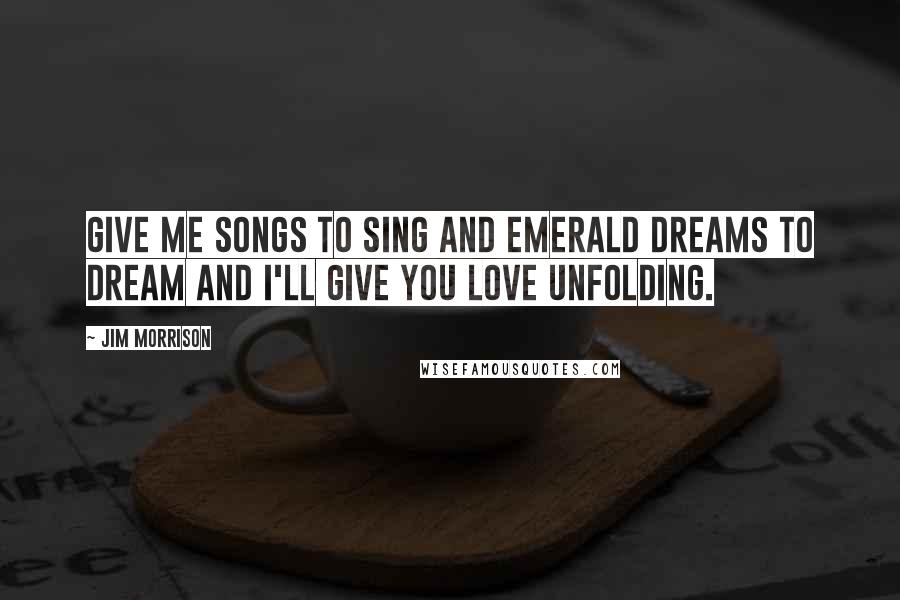 Jim Morrison Quotes: Give me songs to sing and emerald dreams to dream and I'll give you love unfolding.