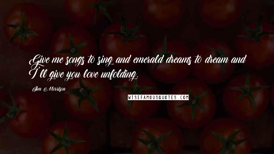 Jim Morrison Quotes: Give me songs to sing and emerald dreams to dream and I'll give you love unfolding.