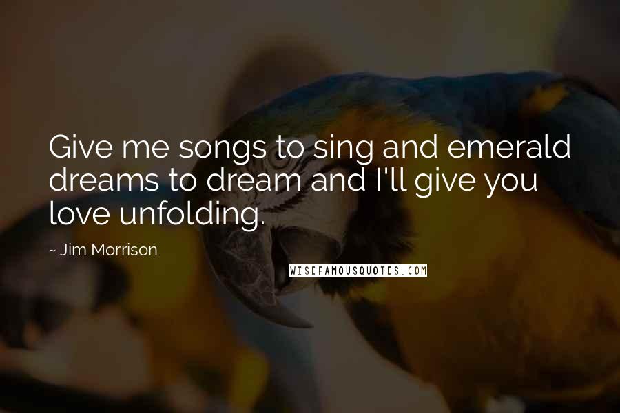Jim Morrison Quotes: Give me songs to sing and emerald dreams to dream and I'll give you love unfolding.