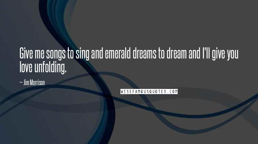 Jim Morrison Quotes: Give me songs to sing and emerald dreams to dream and I'll give you love unfolding.