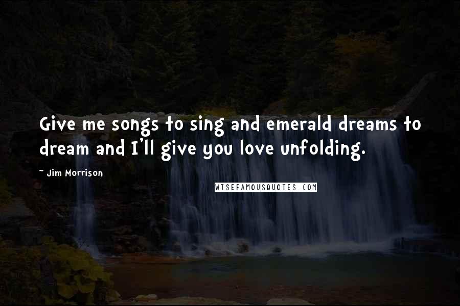 Jim Morrison Quotes: Give me songs to sing and emerald dreams to dream and I'll give you love unfolding.