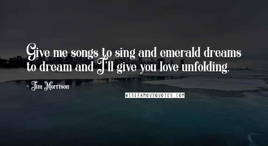 Jim Morrison Quotes: Give me songs to sing and emerald dreams to dream and I'll give you love unfolding.