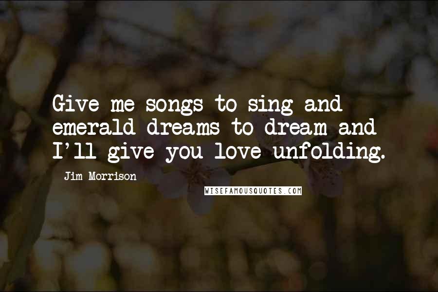 Jim Morrison Quotes: Give me songs to sing and emerald dreams to dream and I'll give you love unfolding.