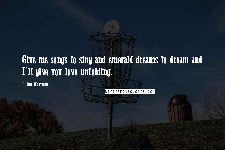 Jim Morrison Quotes: Give me songs to sing and emerald dreams to dream and I'll give you love unfolding.