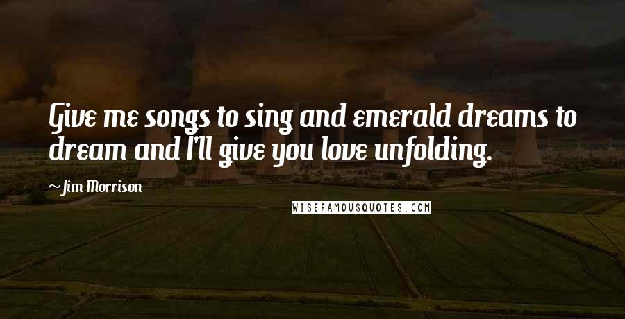 Jim Morrison Quotes: Give me songs to sing and emerald dreams to dream and I'll give you love unfolding.