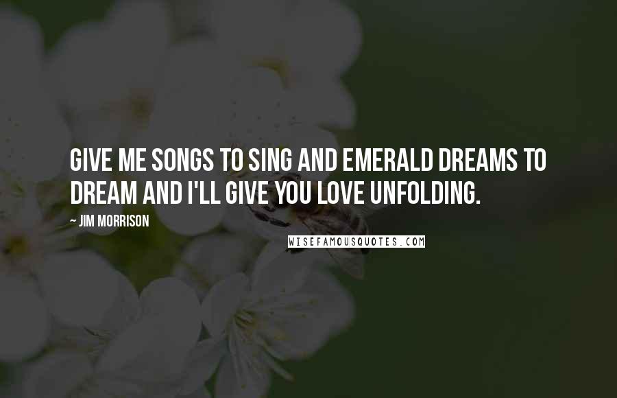 Jim Morrison Quotes: Give me songs to sing and emerald dreams to dream and I'll give you love unfolding.