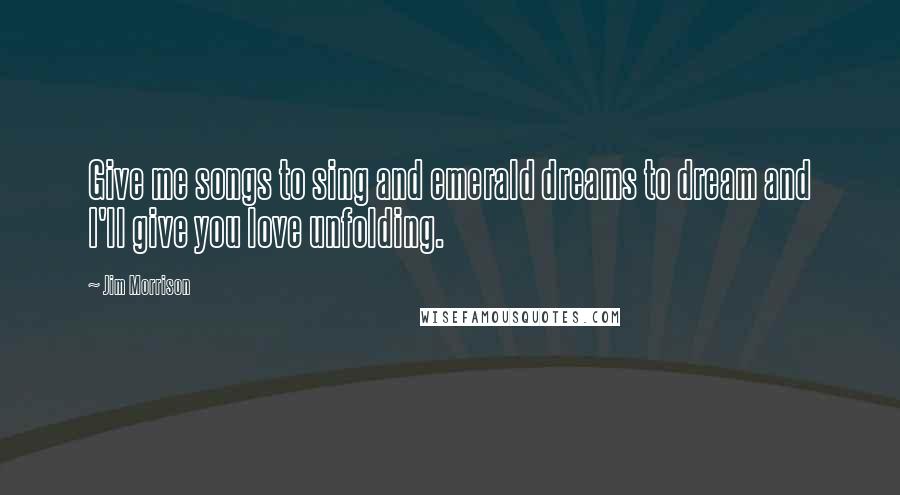 Jim Morrison Quotes: Give me songs to sing and emerald dreams to dream and I'll give you love unfolding.