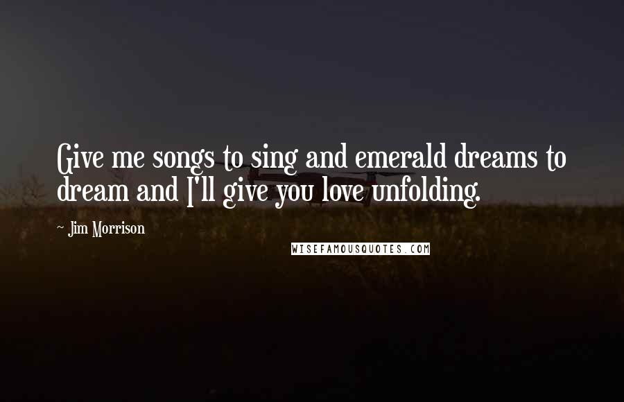 Jim Morrison Quotes: Give me songs to sing and emerald dreams to dream and I'll give you love unfolding.