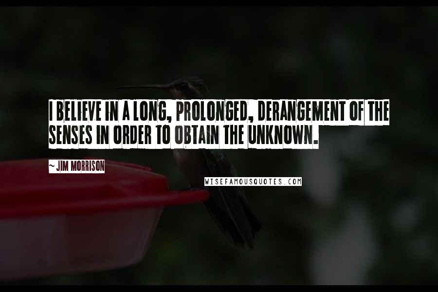 Jim Morrison Quotes: I believe in a long, prolonged, derangement of the senses in order to obtain the unknown.