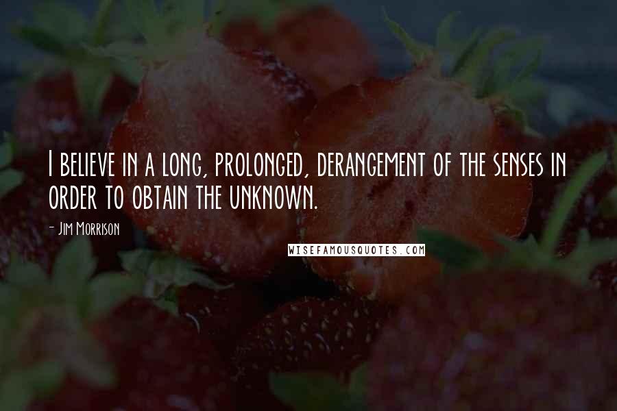 Jim Morrison Quotes: I believe in a long, prolonged, derangement of the senses in order to obtain the unknown.