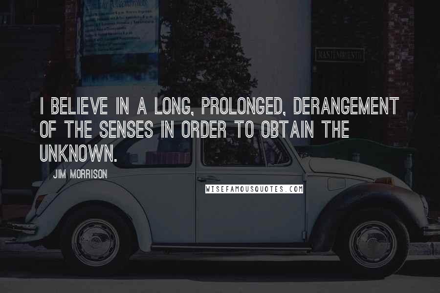 Jim Morrison Quotes: I believe in a long, prolonged, derangement of the senses in order to obtain the unknown.