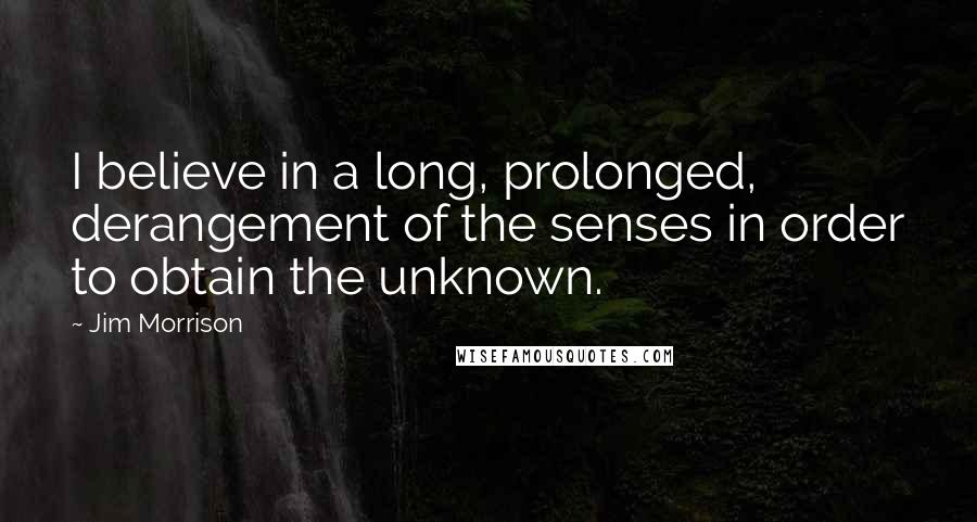 Jim Morrison Quotes: I believe in a long, prolonged, derangement of the senses in order to obtain the unknown.