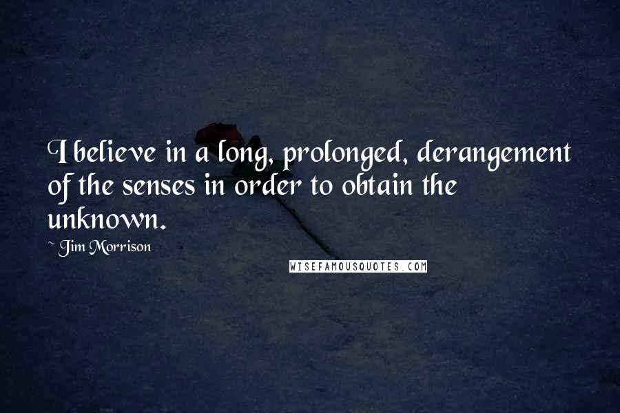 Jim Morrison Quotes: I believe in a long, prolonged, derangement of the senses in order to obtain the unknown.