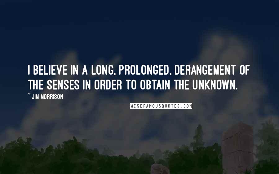 Jim Morrison Quotes: I believe in a long, prolonged, derangement of the senses in order to obtain the unknown.